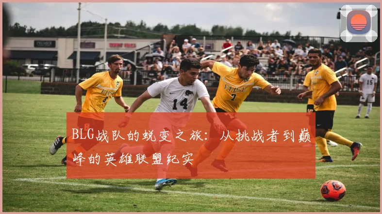BLG战队的蜕变之旅：从挑战者到巅峰的英雄联盟纪实