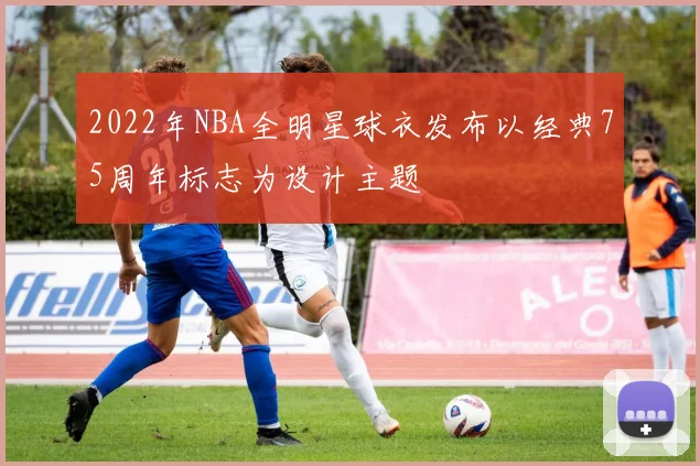 2022年NBA全明星球衣发布以经典75周年标志为设计主题