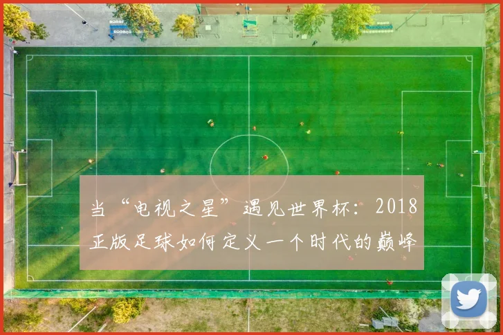 当“电视之星”遇见世界杯：2018正版足球如何定义一个时代的巅峰对决